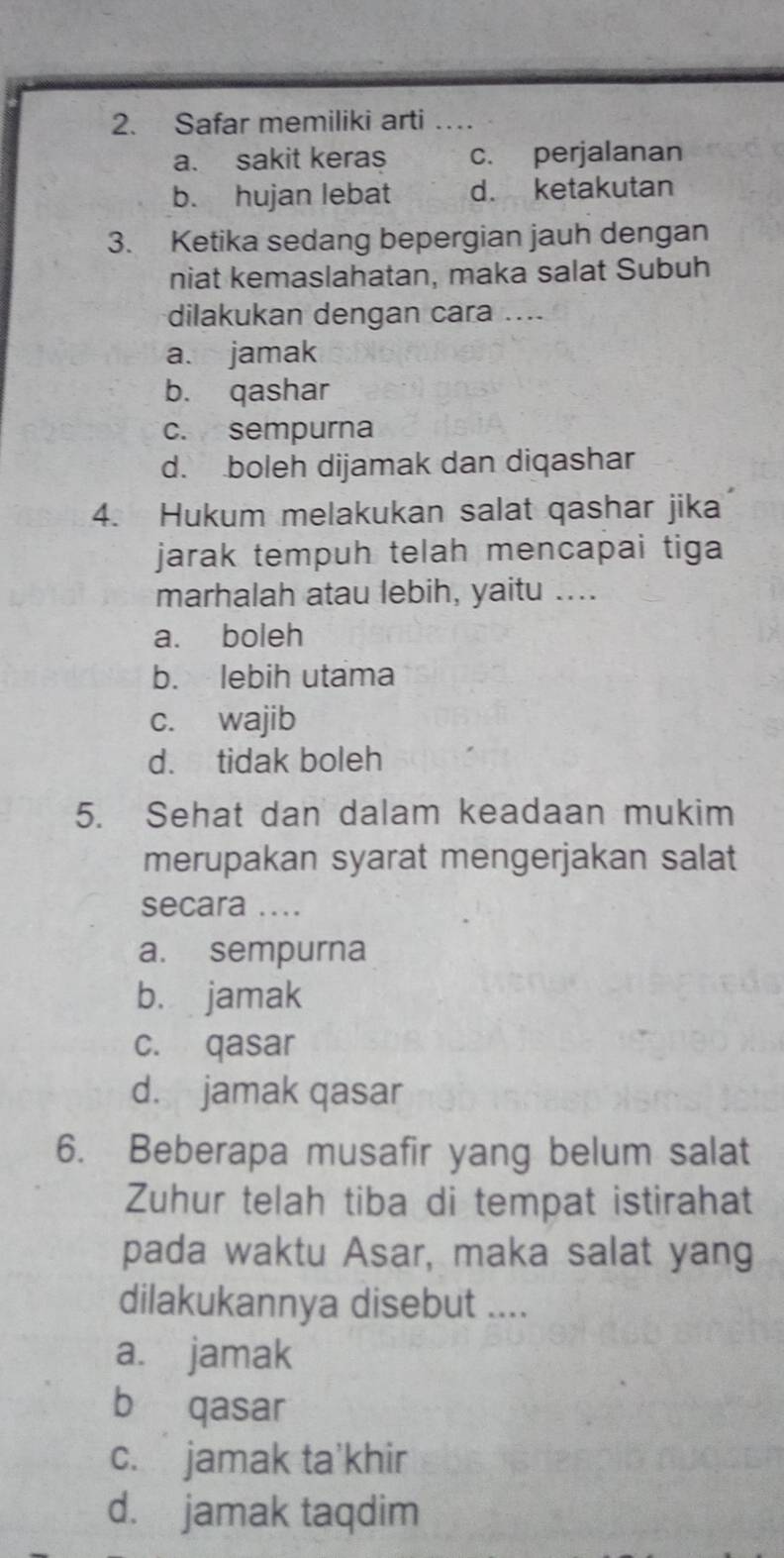 Safar memiliki arti
a. sakit keras c. perjalanan
b. hujan lebat d. ketakutan
3. Ketika sedang bepergian jauh dengan
niat kemaslahatan, maka salat Subuh
dilakukan dengan cara ....
a. jamak
b. qashar
c. sempurna
d. boleh dijamak dan diqashar
4. Hukum melakukan salat qashar jika
jarak tempuh telah mencapai tiga
marhalah atau lebih, yaitu ....
a. boleh
b. lebih utama
c. wajib
d. tidak boleh
5. Sehat dan dalam keadaan mukim
merupakan syarat mengerjakan salat
secara ....
a. sempurna
b. jamak
c. qasar
d. jamak qasar
6. Beberapa musafir yang belum salat
Zuhur telah tiba di tempat istirahat
pada waktu Asar, maka salat yang
dilakukannya disebut ....
a. jamak
b qasar
c. jamak ta'khir
d. jamak taqdim