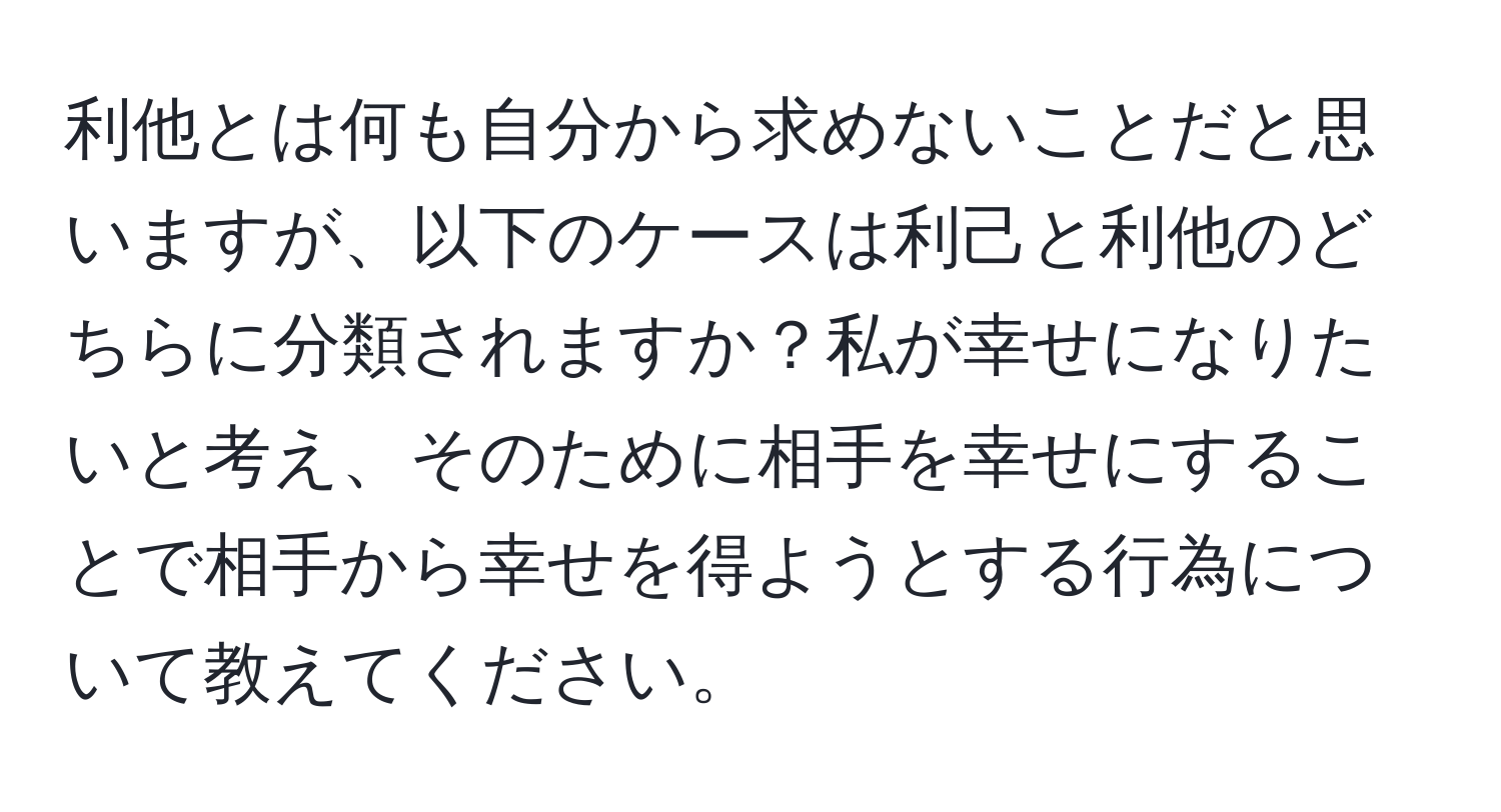 利他とは何も自分から求めないことだと思いますが、以下のケースは利己と利他のどちらに分類されますか？私が幸せになりたいと考え、そのために相手を幸せにすることで相手から幸せを得ようとする行為について教えてください。