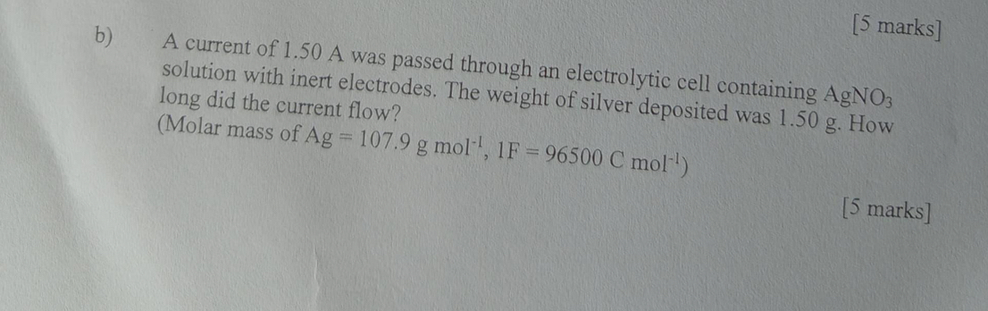 A current of 1.50 A was passed through an electrolytic cell containing 
A gNO_3
solution with inert electrodes. The weight of silver deposited was 1.50 g. How 
long did the current flow? 
(Molar mass of Ag=107.9gmol^(-1), 1F=96500Cmol^(-1))
[5 marks]