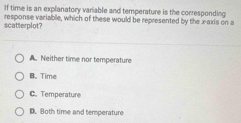 If time is an explanatory variable and temperature is the corresponding
response variable, which of these would be represented by the x-axis on a
scatterplot?
A Neither time nor temperature
B. Time
C. Temperature
D. Both time and temperature