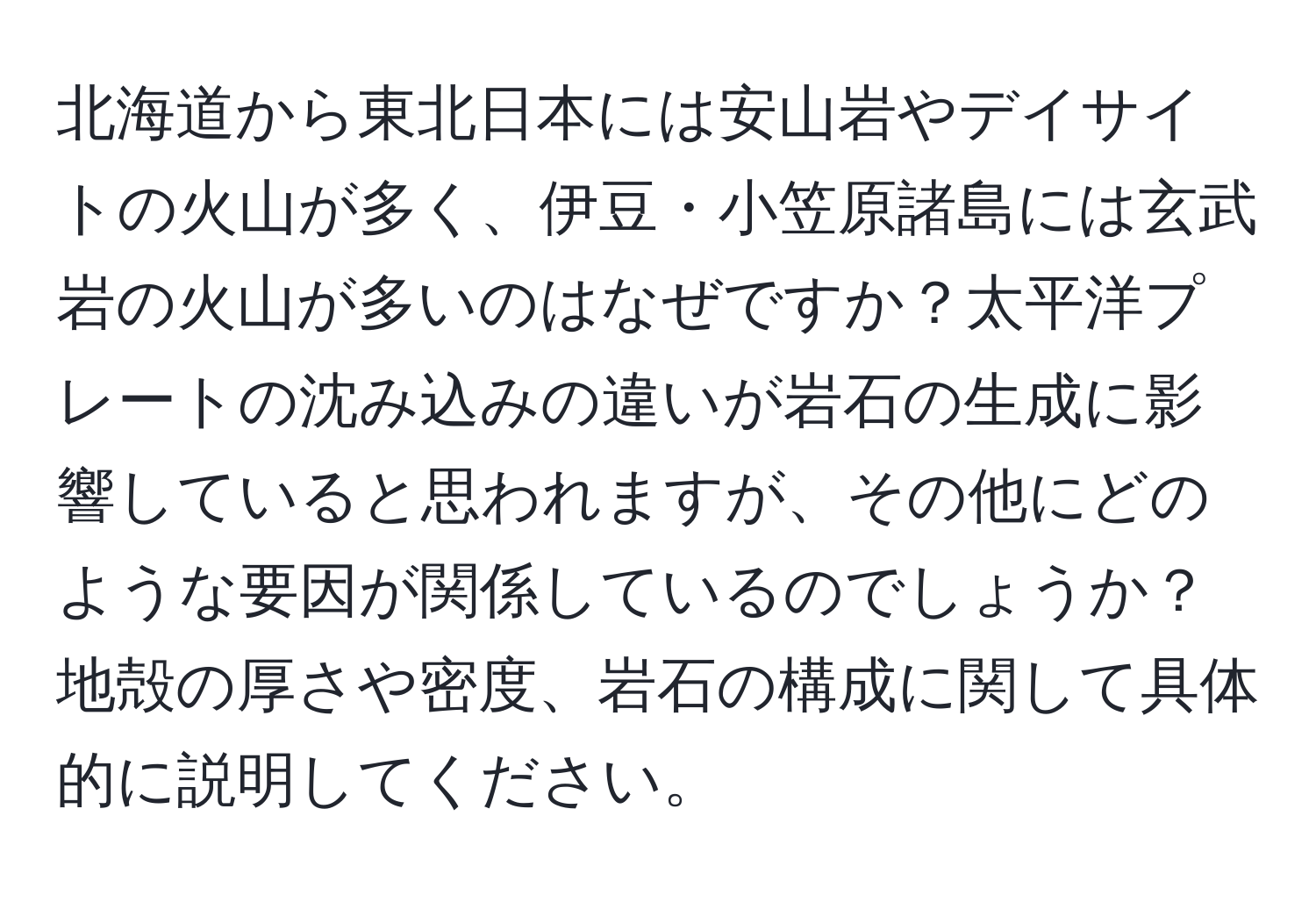 北海道から東北日本には安山岩やデイサイトの火山が多く、伊豆・小笠原諸島には玄武岩の火山が多いのはなぜですか？太平洋プレートの沈み込みの違いが岩石の生成に影響していると思われますが、その他にどのような要因が関係しているのでしょうか？地殻の厚さや密度、岩石の構成に関して具体的に説明してください。
