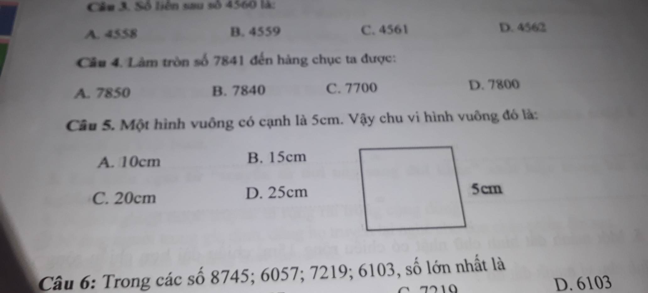 Số liên sau số 4560 là:
A. 4558 B. 4559 C. 4561 D. 4562
Câu 4. Làm tròn số 7841 đến hàng chục ta được:
A. 7850 B. 7840 C. 7700 D. 7800
Câu 5. Một hình vuông có cạnh là 5cm. Vậy chu vi hình vuông đó là:
A. 10cm B. 15cm
C. 20cm D. 25cm
Câu 6: Trong các số 8745; 6057; 7219; 6103, số lớn nhất là
D. 6103