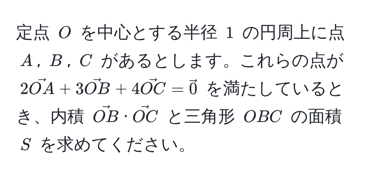 定点 $O$ を中心とする半径 $1$ の円周上に点 $A$, $B$, $C$ があるとします。これらの点が $2vecOA + 3vecOB + 4vecOC = vec0$ を満たしているとき、内積 $vecOB · vecOC$ と三角形 $OBC$ の面積 $S$ を求めてください。