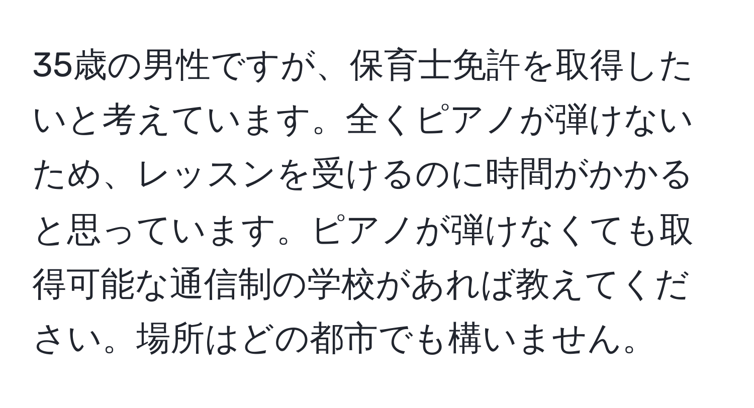 35歳の男性ですが、保育士免許を取得したいと考えています。全くピアノが弾けないため、レッスンを受けるのに時間がかかると思っています。ピアノが弾けなくても取得可能な通信制の学校があれば教えてください。場所はどの都市でも構いません。