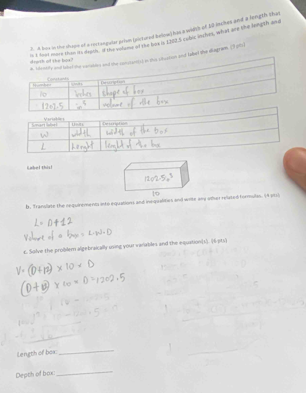 A box in the shape of a rectangular prism (pictured below) has a width of 10 inches and a length tha 
is 1 foot more than its depth. If the volume of the box is 1202.5 cubic inches, what are the length and 
a. Identify and label the variables and the constant(s) in this situation and label the diagram. (9 pts) 
depth of the box? 
Constants 
Number Units Description 
Label this! 
b. Translate the requirements into equations and inequalities and write any other related formulas. (4 pts) 
c. Solve the problem algebraically using your variables and the equation(s). (6 pts) 
_ 
Length of box: 
_ 
Depth of box: 
_