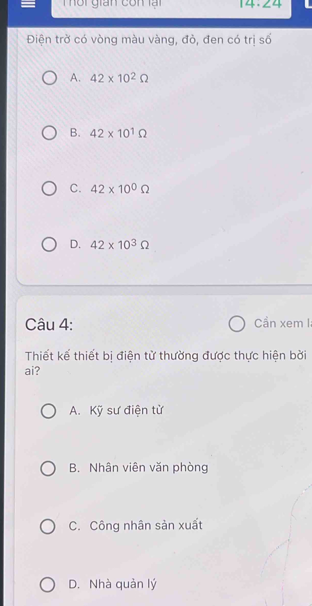 Thối gián cốn lại 14· ∠ 4 
Điện trờ có vòng màu vàng, đò, đen có trị số
A. 42* 10^2Omega
B. 42* 10^1Omega
C. 42* 10^0Omega
D. 42* 10^3Omega
Câu 4: Cần xem I
Thiết kế thiết bị điện tử thường được thực hiện bởi
ai?
A. Kỹ sư điện tử
B. Nhân viên văn phòng
C. Công nhân sản xuất
D. Nhà quản lý