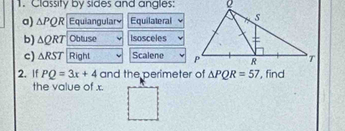 Classity by sides and angles: 
a) △ PQR Equiangular Equilateral 
b) △ QRT Obtuse Isosceles 
c) △ RST Right Scalene 
2. If PQ=3x+4 and the perimeter of △ PQR=57 , find 
the value of x.