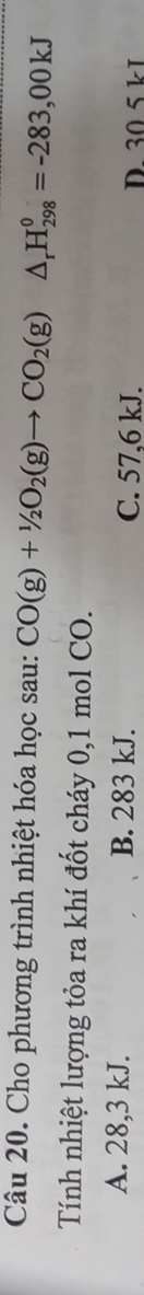 Cho phương trình nhiệt hóa học sau: CO(g)+1/2O_2(g)to CO_2(g) △ _rH_(298)^0=-283,00kJ
Tính nhiệt lượng tỏa ra khí đốt cháy 0,1 mol CO.
A. 28,3 kJ. B. 283 kJ. C. 57,6 kJ. D. 30 5 kI