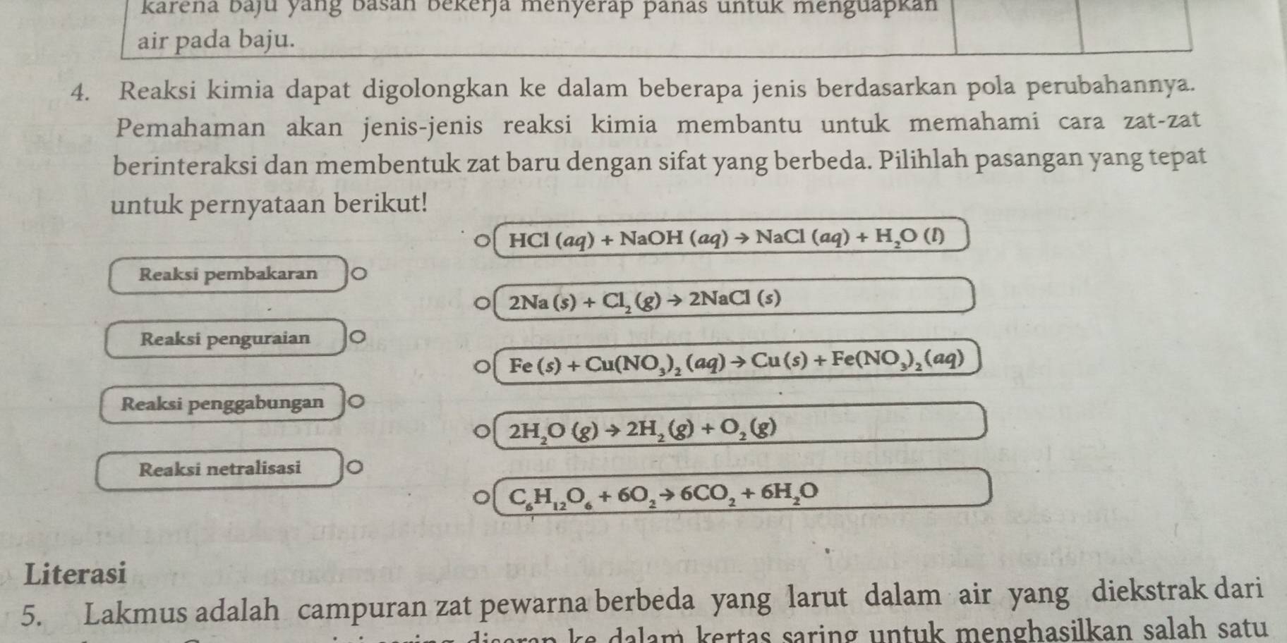 karena baju yang Basan Bekerja menyerap þanas untuk menguapkan 
air pada baju. 
4. Reaksi kimia dapat digolongkan ke dalam beberapa jenis berdasarkan pola perubahannya. 
Pemahaman akan jenis-jenis reaksi kimia membantu untuk memahami cara zat-zat 
berinteraksi dan membentuk zat baru dengan sifat yang berbeda. Pilihlah pasangan yang tepat 
untuk pernyataan berikut!
HCl(aq)+NaOH(aq)to NaCl(aq)+H_2O(l)
Reaksi pembakaran
2Na(s)+Cl_2(g)to 2NaCl(s)
Reaksi penguraian
Fe(s)+Cu(NO_3)_2(aq)to Cu(s)+Fe(NO_3)_2(aq)
Reaksi penggabungan
2H_2O(g)to 2H_2(g)+O_2(g)
Reaksi netralisasi
C_6H_12O_6+6O_2to 6CO_2+6H_2O
Literasi 
5. Lakmus adalah campuran zat pewarna berbeda yang larut dalam air yang diekstrak dari 
an k e dalam kertas saring untuk menghasilkan salah satu