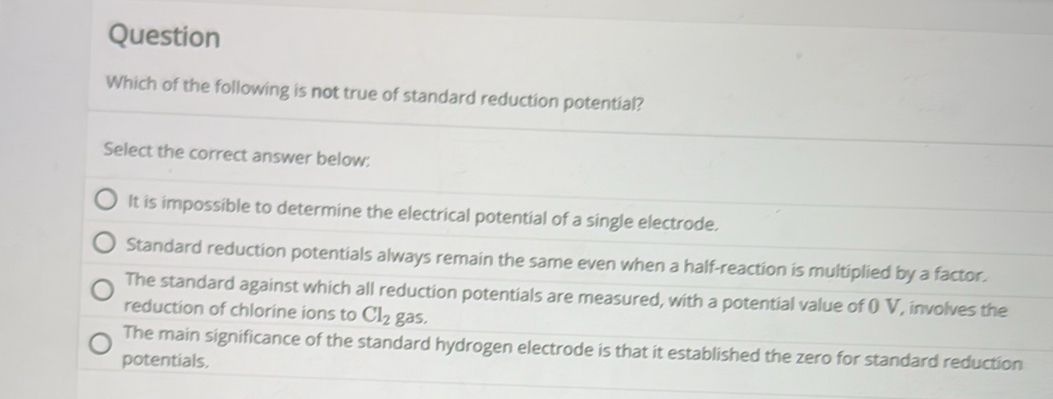 Question
Which of the following is not true of standard reduction potential?
Select the correct answer below:
It is impossible to determine the electrical potential of a single electrode.
Standard reduction potentials always remain the same even when a half-reaction is multiplied by a factor.
The standard against which all reduction potentials are measured, with a potential value of O V, involves the
reduction of chlorine ions to Cl_2 gas.
The main significance of the standard hydrogen electrode is that it established the zero for standard reduction
potentials.