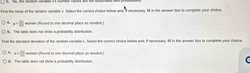 No, the random variable x 's number values are not associated with probabilties.
Find the mean of the random variable x. Select the correct choice below and, if necessary, fill in the answer box to complete your choice.
A. mu =□ women (Round to one decimal place as needed.)
B. The table does not show a probability distribution.
Find the standard deviation of the random variable x. Select the correct choice below and, if necessary, fill in the answer box to complete your choice.
A. sigma =□ women (Round to one decimal place as needed.)
B. The table does not show a probability distribution.