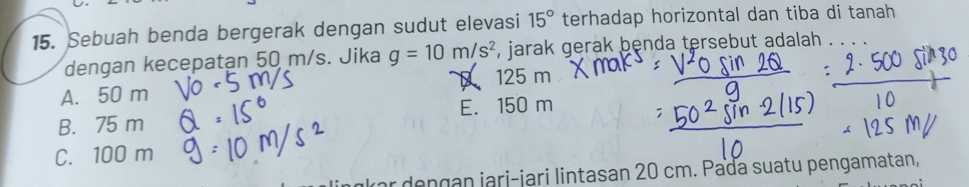 Sebuah benda bergerak dengan sudut elevasi 15° terhadap horizontal dan tiba di tanah
dengan kecepatan 50 m/s. Jika g=10m/s^2 , jarak gerak benda tersebut adalah
D 125 m
A. 50 m
B. 75 m E. 150 m
C. 100 m
Iar dengan jari-jari lintasan 20 cm. Pada suatu pengamatan,