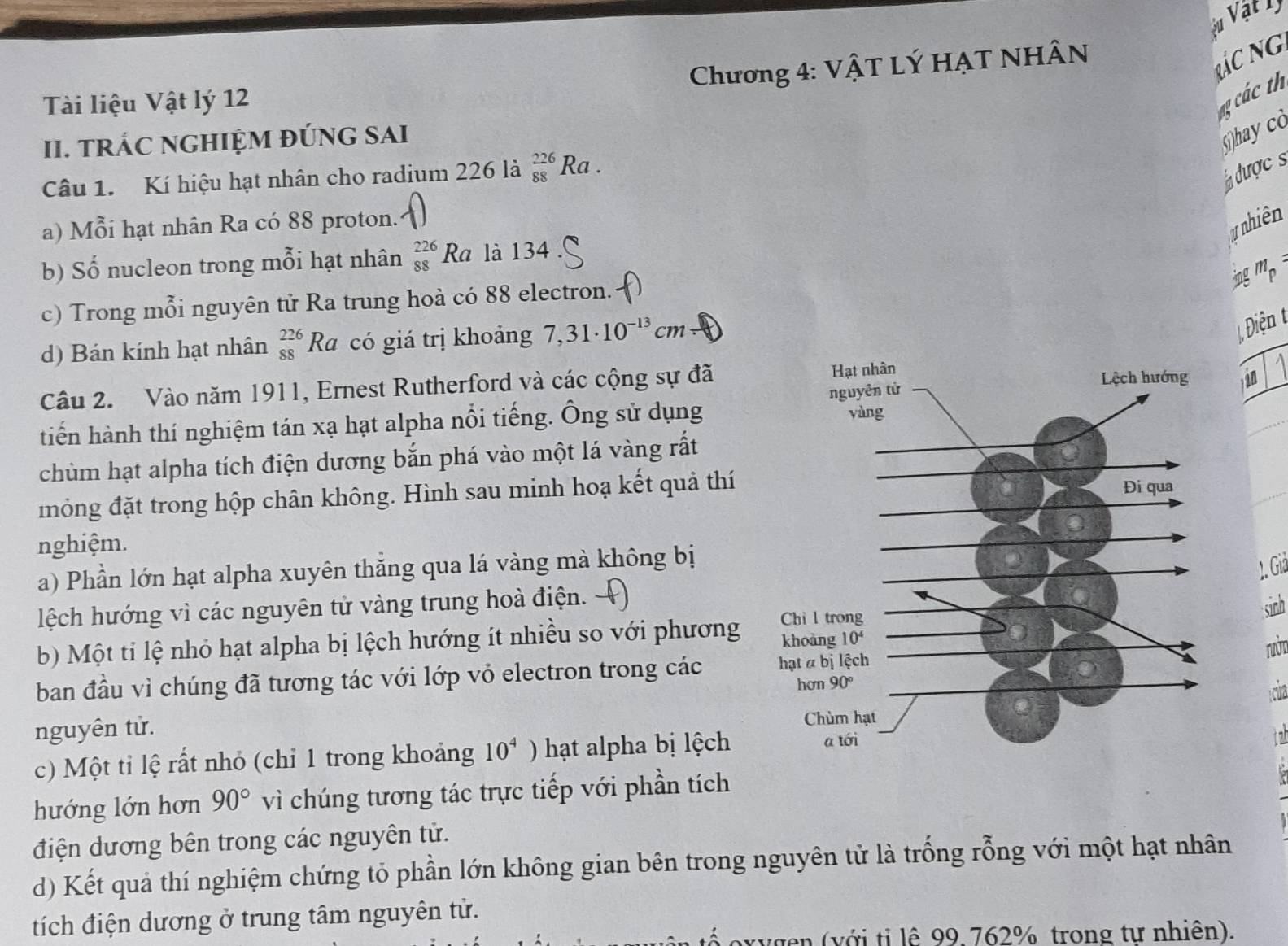 vu Vật lý
Chương 4: VậT Lý HẠT NHÂN
Rác Ng
Tài liệu Vật lý 12
a ác th
II. TRÁC NGHIỆM ĐÚNG SAI
()hay cò
Câu 1. Kí hiệu hạt nhân cho radium 226 là _(88)^(226)Ra 1 .
dược s
a) Mỗi hạt nhân Ra có 88 proton.
y nhiên
b) Số nucleon trong mỗi hạt nhân _(88)^(226)Ra. là 134
ingmp
c) Trong mỗi nguyên tử Ra trung hoà có 88 electron. a
d) Bán kính hạt nhân beginarrayr 226 88endarray Ra có giá trị khoảng 7,31· 10^(-13)cm
Câu 2. Vào năm 1911, Ernest Rutherford và các cộng sự đã àn
tiến hành thí nghiệm tán xạ hạt alpha nổi tiếng. Ông sử dụng
chùm hạt alpha tích điện dương bắn phá vào một lá vàng rất
đmông đặt trong hộp chân không. Hình sau minh hoạ kết quả thí
nghiệm.
a) Phần lớn hạt alpha xuyên thằng qua lá vàng mà không bị
lệch hướng vì các nguyên tử vàng trung hoà điện.
sinh
b) Một tỉ lệ nhỏ hạt alpha bị lệch hướng ít nhiều so với phương
nNT
ban đầu vì chúng đã tương tác với lớp vỏ electron trong các 
nguyên tử. 
c) Một tỉ lệ rất nhỏ (chỉ 1 trong khoảng 10^4 ) hạt alpha bị lệch 
hướng lớn hơn 90° vì chúng tương tác trực tiếp với phần tích
điện dương bên trong các nguyên tử.
d) Kết quả thí nghiệm chứng tỏ phần lớn không gian bên trong nguyên tử là trống rỗng với một hạt nhân
tích điện dương ở trung tâm nguyên tử.
( v g n  ( với ti lệ 99. 762% trong tư nhiên).