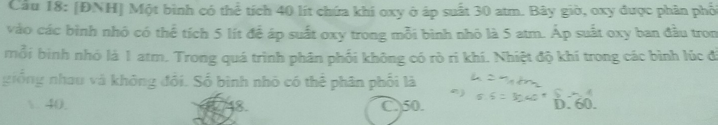 Cầu 18: [ĐNH] Một bình có thể tích 40 lít chứa khí oxy ở áp suất 30 atm. Bây giờ, oxy được phân phối
vào các bình nhỏ có thể tích 5 lít để áp suất oxy trong mỗi bình nhỏ là 5 atm. Áp suất oxy ban đầu tron
mỗi bình nhỏ là 1 atm. Trong quá trình phân phối không có rò ri khí. Nhiệt độ khí trong các bình lúc đi
giống nhau và không đổi. Số bình nhỏ có thể phân phối là
1. 40. C) 50. D. 60.