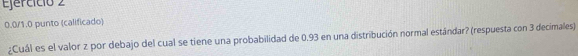 Ejercíció 2
0.0 /1.0 punto (calificado) 
¿Cuál es el valor z por debajo del cual se tiene una probabilidad de 0.93 en una distribución normal estándar? (respuesta con 3 decimales)