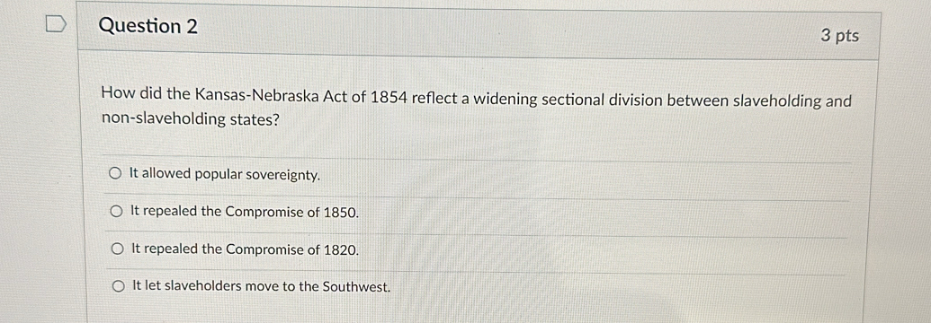 How did the Kansas-Nebraska Act of 1854 reflect a widening sectional division between slaveholding and
non-slaveholding states?
It allowed popular sovereignty.
It repealed the Compromise of 1850.
It repealed the Compromise of 1820.
It let slaveholders move to the Southwest.