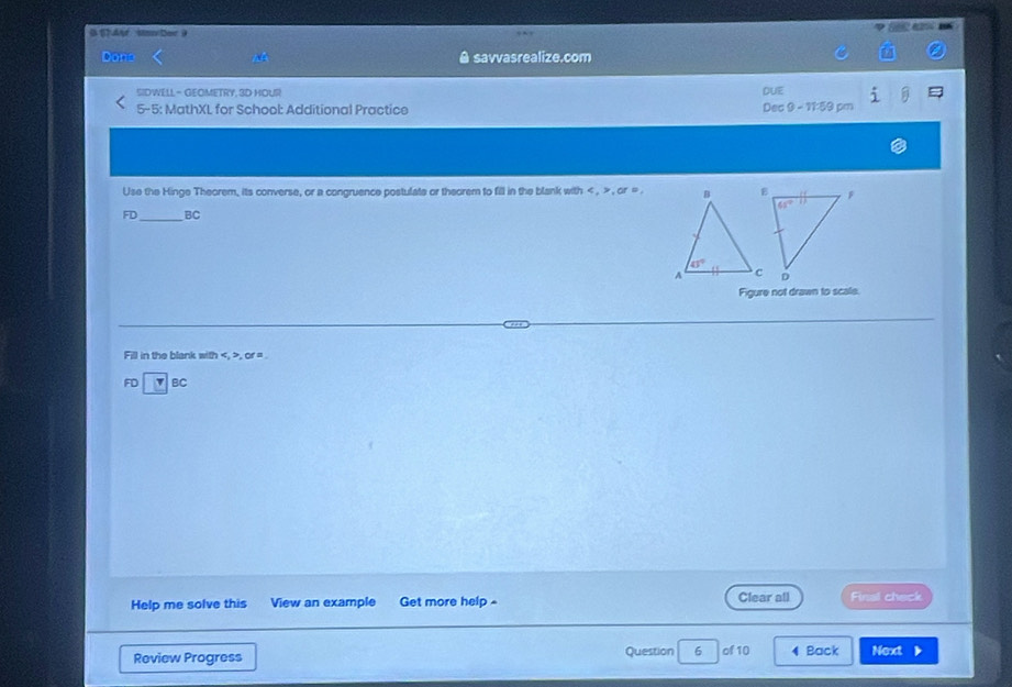 ST At  Unn ber 9
Dons savvasrealize.com
SIDWELL - GEOMETRY, 3D HOUSI DUE
5-5: MathXL for School: Additional Practice Dec 9 - 11:59 pm dot 1
Use the Hinge Theorem, its converse, or a congruence postulate or theorem to fill in the blank with < , > , or = .
FD_ BC
Figure not drawn to scale.
Fill in the blank with , or = .
FD 7 BC
Help me solve this View an example Get more help Clear all Final check
Review Progress Question 6 of 10 4 Back Next