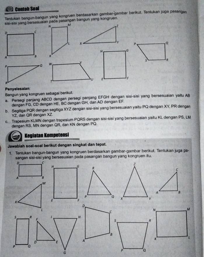 Contoh Soal 
Tentukan bangun-bangun yang kongruen berdasarkan gambar-gambar berikut. Tentukan juga pasangan 
sisi-sisi yang bersesuaian pada pasangan bangun yang kongruen.
z
x

P
- a
R
Penyelesaian: 
Bangun yang kongruen sebagai berikut. 
a. Persegi panjang ABCD dengan persegi panjang EFGH dengan sisi-sisi yang bersesuaian yaitu AB
dengan FG, CD dengan HE, BC dengan GH, dan AD dengan EF. 
b. Segitiga PQR dengan segitiga XYZ dengan sisi-sisi yang bersesuaian yaitu PQ dengan XY, PR dengan
YZ, dan QR dengan XZ. 
c. Trapesium KLMN dengan trapesium PQRS dengan sisi-sisi yang bersesuaian yaitu KL dengan PS, LM
dengan RS, MN dengan QR, dan KN dengan PQ. 
Kegiatan Kompetensi 
Jawablah soal-soal berikut dengan singkat dan tepat. 
1. Tentukan bangun-bangun yang kongruen berdasarkan gambar-gambar berikut. Tentukan juga pa- 
sangan sisi-sisi yang bersesuaian pada pasangan bangun yang kongruen itu. 

1、
F
D E
G