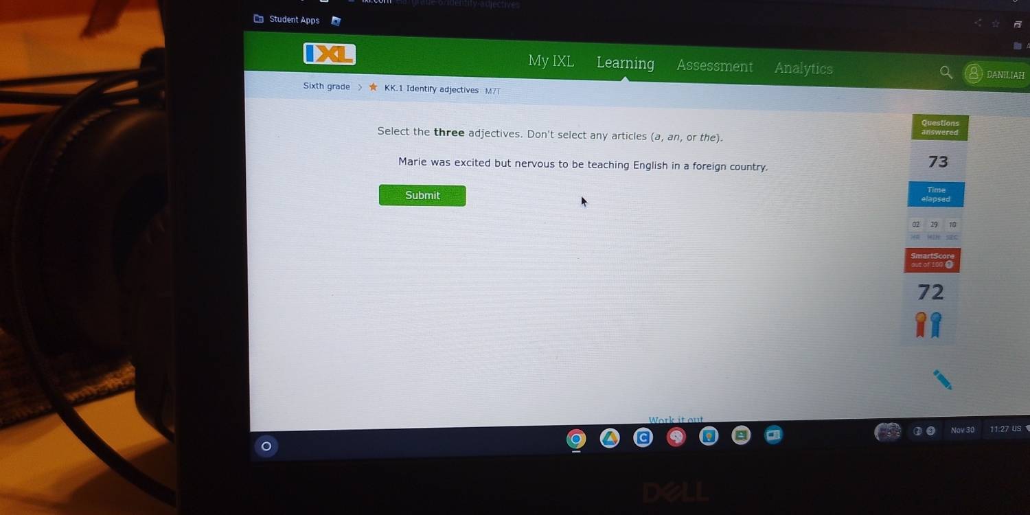 Student Apps
My IXL Learning Assessment Analytics
DANILIAH
Sixth grade 》 ★ KK.1 Identify adjectives M7T
Questions
Select the three adjectives. Don't select any articles (a,an, 0 r the).
Marie was excited but nervous to be teaching English in a foreign country.
73
Submit
72
Nov 3 11:27 US