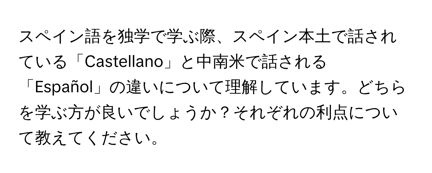 スペイン語を独学で学ぶ際、スペイン本土で話されている「Castellano」と中南米で話される「Español」の違いについて理解しています。どちらを学ぶ方が良いでしょうか？それぞれの利点について教えてください。