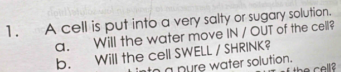 A cell is put into a very salty or sugary solution. 
a. Will the water move IN / OUT of the cell? 
b. Will the cell SWELL / SHRINK? 
n a pyre water solution. 
the cell