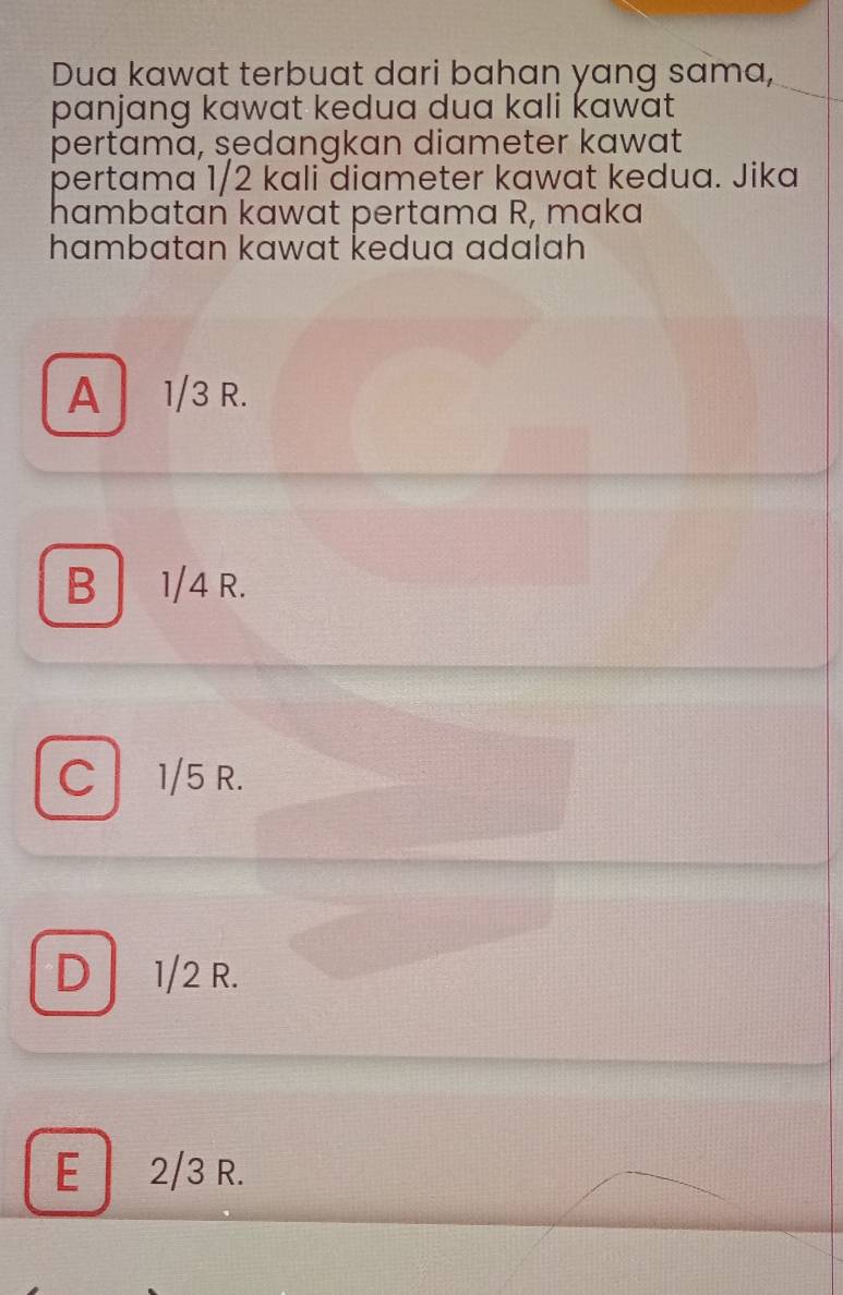 Dua kawat terbuat dari bahan yang sama,
panjang kawat kedua dua kali kawat 
pertama, sedangkan diameter kawat
pertama 1/2 kali diameter kawat kedua. Jika
hambatan kawat pertama R, maka
hambatan kawat kedua adalah
A 1/3 R.
B 1/4 R.
C 1/5 R.
D 1/2 R.
E 2/3 R.