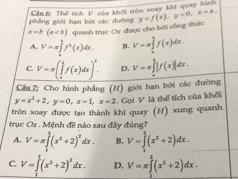 Thể tích V của khối tròn xoay khi quay hình
phẳng giới hạn bởi các đường y=f(x), y=0, x=a,
x=b(a. quanh trục Ox được cho bởi công thức
A. V=π ∈tlimits _a^(bf^2)(x)dx. B. V=π ∈tlimits _a^(bf(x)dx.
C. V=π (∈tlimits _a^bf(x)dx)^2). D. V=π ∈tlimits _a^(b|f(x)|dx. 
Câu 7: Cho hình phẳng (H) giới hạn bởi các đường
y=x^2)+2, y=0, x=1, x=2. Gọi V là thể tích của khối
tròn xoay được tạo thành khi quay (H) xung quanh
trục Ox. Mệnh đề nào sau đây đúng?
A. V=π ∈tlimits _1^(2(x^2)+2)^2dx. B. V=∈tlimits _1^(2(x^2)+2)dx.
C. V=∈tlimits _1^(2(x^2)+2)^2dx. D. V=π ∈tlimits _1^(2(x^2)+2)dx.