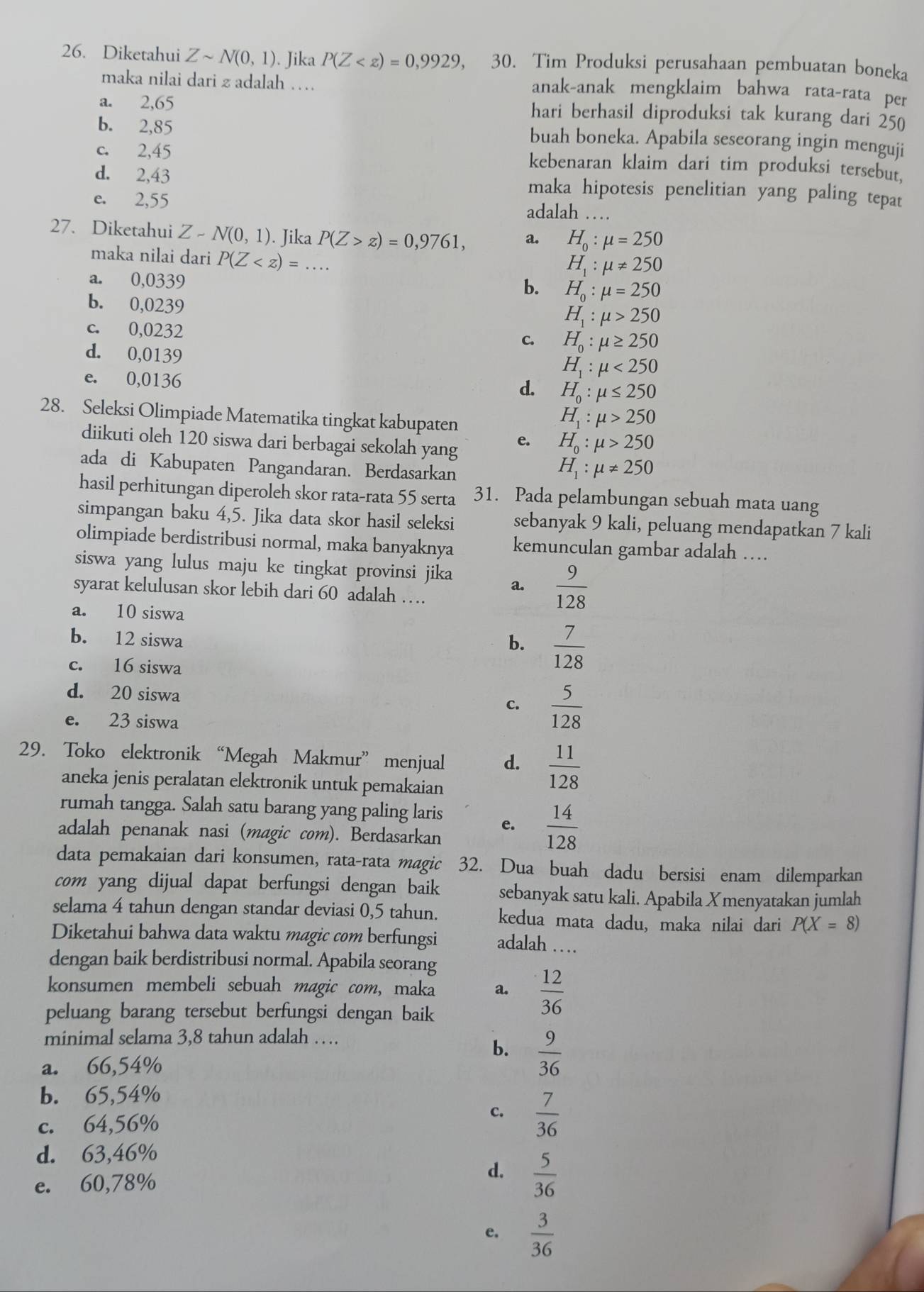 Diketahui Zsim N(0,1). Jika P(Z , 30. Tim Produksi perusahaan pembuatan boneka
maka nilai dari z adalah … anak-anak mengklaim bahwa rata-rata per
a. 2,65 hari berhasil diproduksi tak kurang dari 250
b. 2,85 buah boneka. Apabila seseorang ingin menguji
c. 2,45 kebenaran klaim dari tim produksi tersebut,
d. 2,43 maka hipotesis penelitian yang paling tepat
e. 2,55      
adalah_
27. Diketahui Z-N(0,1). Jika P(Z>z)=0,9761, a. H_0:mu =250
maka nilai dari P(Z
H_1:mu != 250
a. 0,0339
b. H_0:mu =250
b. 0,0239
H_1:mu >250
c. 0,0232 c. H_0:mu ≥ 250
d. 0,0139
e. 0,0136
H_1:mu <250</tex>
d. H_0:mu ≤ 250
28. Seleksi Olimpiade Matematika tingkat kabupaten
H_1:mu >250
diikuti oleh 120 siswa dari berbagai sekolah yang
e. H_0:mu >250
ada di Kabupaten Pangandaran. Berdasarkan
H_1:mu != 250
hasil perhitungan diperoleh skor rata-rata 55 serta 31. Pada pelambungan sebuah mata uang
simpangan baku 4,5. Jika data skor hasil seleksi sebanyak 9 kali, peluang mendapatkan 7 kali
olimpiade berdistribusi normal, maka banyaknya kemunculan gambar adalah …
siswa yang lulus maju ke tingkat provinsi jika a.  9/128 
syarat kelulusan skor lebih dari 60 adalah …
a. 10 siswa
b. 12 siswa b.  7/128 
c. 16 siswa
d. 20 siswa
c.  5/128 
e. 23 siswa
29. Toko elektronik “Megah Makmur” menjual d.  11/128 
aneka jenis peralatan elektronik untuk pemakaian
rumah tangga. Salah satu barang yang paling laris e.  14/128 
adalah penanak nasi (magic com). Berdasarkan
data pemakaian dari konsumen, rata-rata magic 32. Dua buah dadu bersisi enam dilemparkan
com yang dijual dapat berfungsi dengan baik sebanyak satu kali. Apabila Xmenyatakan jumlah
selama 4 tahun dengan standar deviasi 0,5 tahun. kedua mata dadu, maka nilai dari P(X=8)
Diketahui bahwa data waktu magic com berfungsi adalah …
dengan baik berdistribusi normal. Apabila seorang
konsumen membeli sebuah magic com, maka a.  12/36 
peluang barang tersebut berfungsi dengan baik
minimal selama 3,8 tahun adalah …  .
b.  9/36 
a. 66,54%
b. 65,54%
c.
c. 64,56%  7/36 
d. 63,46%
e. 60,78%
d.  5/36 
e.  3/36 