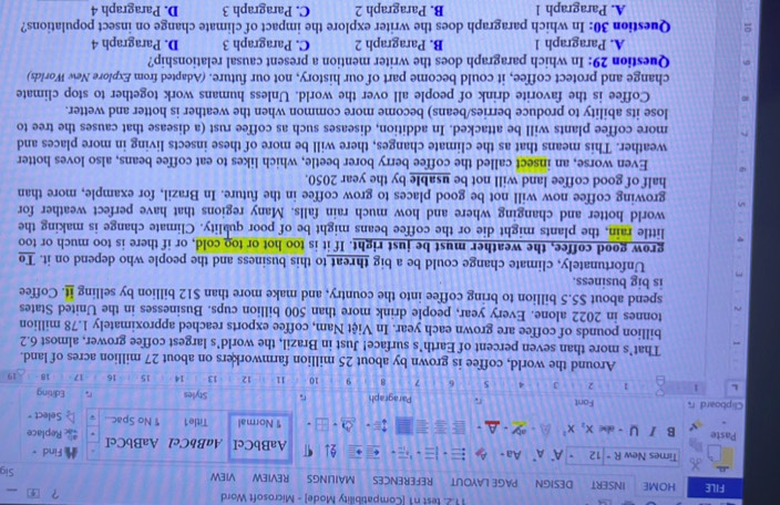 test n1 [Compatibility Mode] - Microsoft Word ？ ④
FILE HOME INSERT DESIGN PAGE LAYOUT REFERENCES MAILINGS REVIEW VIEW _Sig
Times New R+ 12 A' A' Aa- =    , . 91 AaBbCcI AaBbCc1 AaBbCcI Find + Replace
Paste B / ∪ - abc x_2x^2 * Normal Title1 1 No Spac... Select-
Clipboard r Fort Paragraph Styles Editing
L 1 1 2 J 4 5 6 7 8 9 10 11 12 13 14 15 16 - 17 18 19
Around the world, coffee is grown by about 25 million farmworkers on about 27 million acres of land.
That’s more than seven percent of Earth’s surface! Just in Brazil, the world’s largest coffee grower, almost 6.2
billion pounds of coffee are grown each year. In Việt Nam, coffee exports reached approximately 1.78 million
tonnes in 2022 alone. Every year, people drink more than 500 billion cups. Businesses in the United States
spend about $5.5 billion to bring coffee into the country, and make more than $12 billion by selling it. Coffee
is big business.
Unfortunately, climate change could be a big threat to this business and the people who depend on it. To
grow good coffee, the weather must be just right. If it is too hot or too cold, or if there is too much or too
little rain, the plants might die or the coffee beans might be of poor quality. Climate change is making the
world hotter and changing where and how much rain falls. Many regions that have perfect weather for
growing coffee now will not be good places to grow coffee in the future. In Brazil, for example, more than
half of good coffee land will not be usable by the year 2050.
Even worse, an insect called the coffee berry borer beetle, which likes to eat coffee beans, also loves hotter
weather. This means that as the climate changes, there will be more of these insects living in more places and
more coffee plants will be attacked. In addition, diseases such as coffee rust (a disease that causes the tree to
lose its ability to produce berries/beans) become more common when the weather is hotter and wetter.
Coffee is the favorite drink of people all over the world. Unless humans work together to stop climate
change and protect coffee, it could become part of our history, not our future. (Adapted from Explore New Worlds)
Question 29: In which paragraph does the writer mention a present causal relationship?
A. Paragraph 1 B. Paragraph 2 C. Paragraph 3 D. Paragraph 4
Question 30: In which paragraph does the writer explore the impact of climate change on insect populations?
A. Paragraph 1 B. Paragraph 2 C. Paragraph 3 D. Paragraph 4