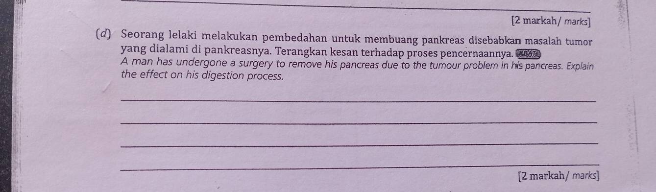 [2 markah/ marks] 
(d) Seorang lelaki melakukan pembedahan untuk membuang pankreas disebabkan masalah tumor 
yang dialami di pankreasnya. Terangkan kesan terhadap proses pencernaannya. BAT 
A man has undergone a surgery to remove his pancreas due to the tumour problem in his pancreas. Explain 
the effect on his digestion process. 
_ 
_ 
_ 
_ 
[2 markah/ marks]