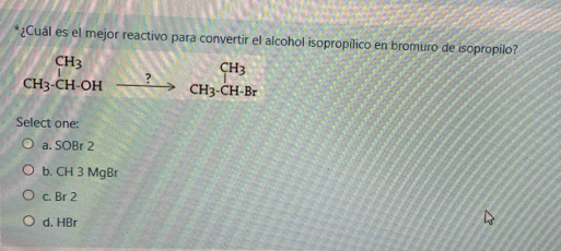 ¿Cuál es el mejor reactivo para convertir el alcohol isopropílico en bromuro de isopropilo?
beginarrayr CH_3 CH_3· CH-CH_2to CH_3· CH-Brendarray
Select one:
a. SOBr 2
b. CH 3 MgBr
c. Br 2
d. HBr