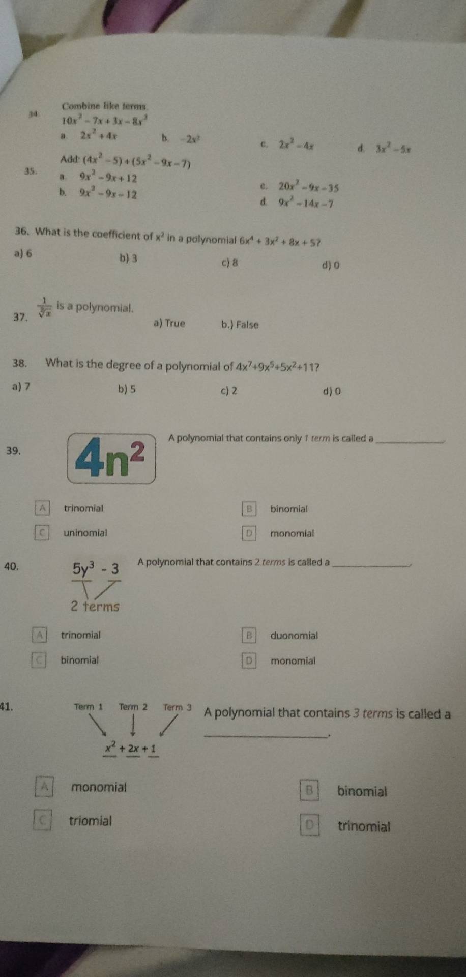 Combine like terms
34. 10x^2-7x+3x-8x^2
a . 2x^2+4x b. -2x^3
c. 2x^2-4x d. 3x^2-5x
Add: (4x^2-5)+(5x^2-9x-7)
35. a. 9x^2-9x+12
b. 9x^2-9x-12
c. 20x^2-9x-35
d. 9x^2-14x-7
36. What is the coefficient of x^2 in a polynomial 6x^4+3x^2+8x+5?
a) 6 b) 3
c) 8 d) 0
37.  1/sqrt[3](x)  is a polynomial.
a) True b.) False
38. What is the degree of a polynomial of 4x^7+9x^5+5x^2+11 2
a) 7 b) 5 c) 2 d) 0
39. 4n^2 A polynomial that contains only 1 term is called a_
A trinomial B binomial
C uninomial D monomial
40. A polynomial that contains 2 terms is called a_
A trinomial B duonomial
C binomial D monomial
41. Term 1 Term 2 Term 3 A polynomial that contains 3 terms is called a
_.
_ x^2+_ 2x+_ 1
A monomial binomial
B
triomial
D trinomial