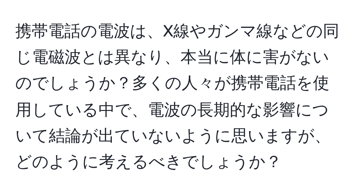 携帯電話の電波は、X線やガンマ線などの同じ電磁波とは異なり、本当に体に害がないのでしょうか？多くの人々が携帯電話を使用している中で、電波の長期的な影響について結論が出ていないように思いますが、どのように考えるべきでしょうか？