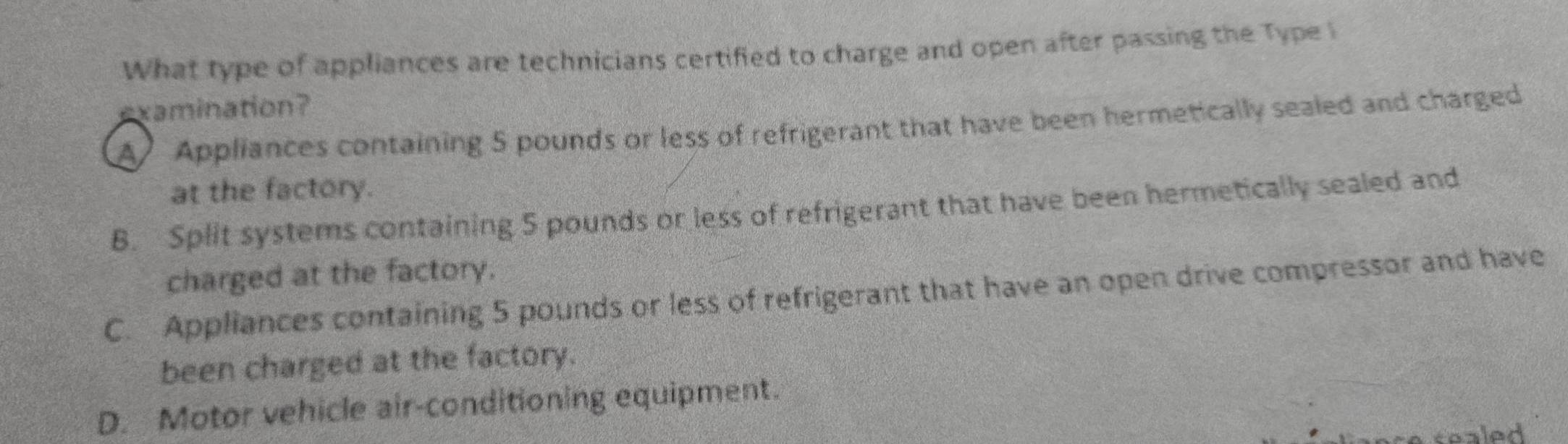 What type of appliances are technicians certified to charge and open after passing the Type i
examination?
A Appliances containing 5 pounds or less of refrigerant that have been hermetically sealed and charged
at the factory.
B. Split systems containing 5 pounds or less of refrigerant that have been hermetically sealed and
charged at the factory.
C. Appliances containing 5 pounds or less of refrigerant that have an open drive compressor and have
been charged at the factory.
D. Motor vehicle air-conditioning equipment.
sealed