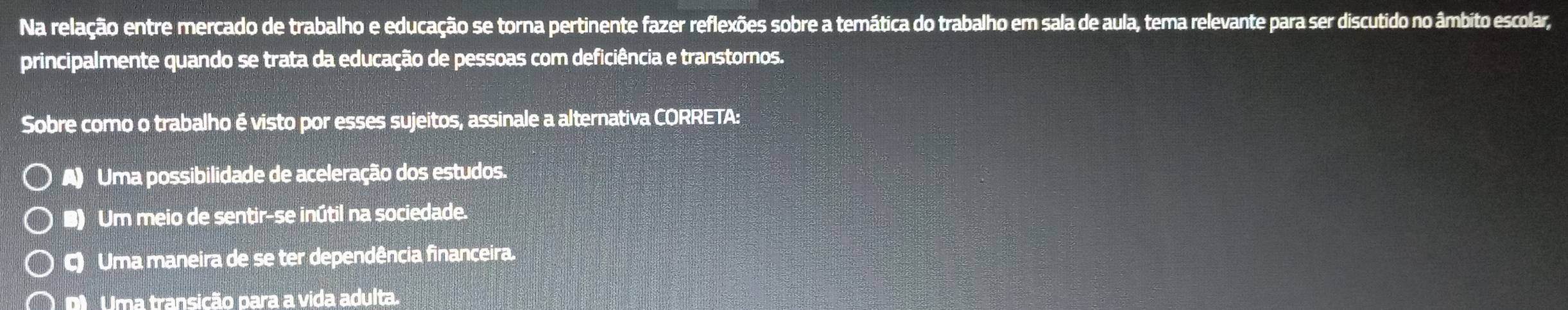 Na relação entre mercado de trabalho e educação se torna pertinente fazer reflexões sobre a temática do trabalho em sala de aula, tema relevante para ser discutido no âmbito escolar,
principalmente quando se trata da educação de pessoas com deficiência e transtornos.
Sobre como o trabalho é visto por esses sujeitos, assinale a alternativa CORRETA:
A) Uma possibilidade de aceleração dos estudos.
B) Um meio de sentir-se inútil na sociedade.
C) Uma maneira de se ter dependência financeira.
D Uma transição para a vida adulta.