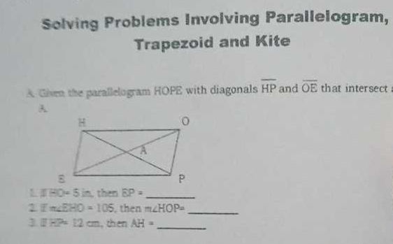 Solving Problems Involving Parallelogram, 
Trapezoid and Kite 
A Given the parallelogram HOPE with diagonals overline HP and overline OE that intersect
LIHO=5in then EP= _ 
2 Ifm∠ EHO=105 then m∠ HOP= _ 
1 IHP=12cm , then AH= _