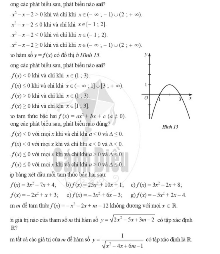 ong các phát biểu sau, phát biểu nào sai?
x^2-x-2>0 khi và chỉ khi x∈ (-∈fty ;-1)∪ (2;+∈fty ).
x^2-x-2≤ 0 khi và chỉ khi x∈ [-1;2].
x^2-x-2<0</tex> khi và chỉ khi x∈ (-1;2).
x^2-x-2≥ 0 khi và chỉ khi x∈ (-∈fty ;-1)∪ (2;+∈fty ).
10 hàm số y=f(x) có đồ thị ở Hình 15. 
ong các phát biểu sau, phát biểu nào sai?
f(x)<0</tex> khi và chỉ khi x∈ (1;3).
f(x)≤ 0 khi và chỉ khi x∈ (-∈fty ;1]∪ [3;+∈fty ).
f(x)>0 khi và chỉ khi x∈ (1;3).
f(x)≥ 0 khi và chỉ khi x∈ [1;3].
10 tam thức bậc hai f(x)=ax^2+bx+c(a!= 0).
ong các phát biểu sau, phát biểu nào đúng?
f(x)<0</tex> với mọi x khi và chỉ khi a<0</tex> và △ ≤ 0.
f(x)<0</tex> với mọi x khi và chỉ khi a<0</tex> và △ <0.
f(x)≤ 0 với mọi x khi và chỉ khi a>0 và △ <0.
f(x)≤ 0 với mọi x khi và chỉ khi a>0 và △ ≤ 0.
p bảng xét dầu mỗi tam thức bậc hai sau:
f(x)=3x^2-7x+4; b) f(x)=25x^2+10x+1; c) f(x)=3x^2-2x+8;
f(x)=-2x^2+x+3 a e) f(x)=-3x^2+6x-3; g) f(x)=-5x^2+2x-4.
m m để tam thức f(x)=-x^2-2x+m-12 không dương với mọi x∈ R.
i giá trị nào của tham số m thì hàm số y=sqrt(2x^2-5x+3m-2) có tập xác định
R?
m tất cả các giá trị của m để hàm số y= 1/sqrt(x^2-4x+6m-1)  có tập xác định là R.