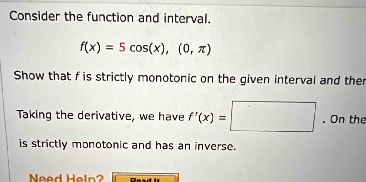 Consider the function and interval.
f(x)=5cos (x),(0,π )
Show that f is strictly monotonic on the given interval and ther 
Taking the derivative, we have f'(x)=□. On the 
is strictly monotonic and has an inverse. 
Need Heln? ReadIt