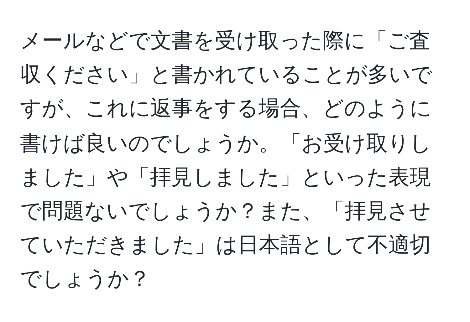 メールなどで文書を受け取った際に「ご査収ください」と書かれていることが多いですが、これに返事をする場合、どのように書けば良いのでしょうか。「お受け取りしました」や「拝見しました」といった表現で問題ないでしょうか？また、「拝見させていただきました」は日本語として不適切でしょうか？