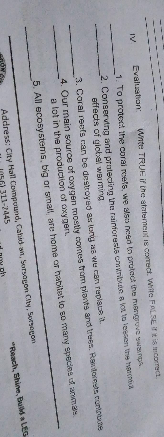 Evaluation: Write TRUE if the statement is correct. Write FALSE if it is incorrect. 
1. To protect the coral reefs, we also need to protect the mangrove swamps. 
_2. Conserving and protecting the rainforests contribute a lot to lessen the harmful 
effects of global warming. 
_3. Coral reefs can be destroyed as long as we can replace it. 
_4. Our main source of oxygen mostly comes from plants and trees. Rainforests contribute 
a lot in the production of oxygen. 
_5. All ecosystems, big or small, are home or habitat to so many species of animals. 
_ Address: City Hall Compound, Cabid-an, Sorsogon City, Sorsogon 
“Reach, Shine, Build a LEG 
(056) 311-2445 
HON gov ph