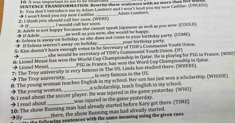 10: it was important to me to be hanciany 
SENTENCE TRANSFORMATION: Rewrite these sentences with no more than live words. 
1: You don't introduce me to Adam Lambert and I won't lend you my new Cadillac. (UNLESS) 
→ I won't lend you my new Cadillac _Adam Lambert. 
2: I think you should call her soon. (WERE) → If I would call her soon. 
→If Adele 3: Adele is not happy because she cannot speak Japanese as well as you now. (COULD) 
as well as you now, she would be happy. 
4: Selena is away on holiday, so she does not come to your birthday party. (COME) 
> If Selena weren't away on holiday. _your birthday party. 
5: Kim doesn't have enough votes to be Secretary of TDH's Communist Youth Union. 
) , she would be secretary of TDH's Communist Youth Union. (IF) 
6: Lionel Messi has won the World Cup Championship in Qatar. He is playing for PSG in France. (WHO) 
Lionel Messi PSG in France, has won the Word Cup Championship in Qatar. 
7: The Troy university is very famous in The US. Linda has studied there. (WHERE) 
> The Troy university, , is very famous in the US. 
8: The young woman teaches English in my school. Her son has just won a scholarship. (WHOSE) 
→ The young woman, a scholarship, teach English in my school. 
9: I read about the soccer player. He was injured in the game yesterday. (WHO) 
I read about _was injured in the game yesterday. 
10: The show Running man had already started before Kary got there. (TIME) 
there, the show Running man had already started. 
→By_ e the following sentences with the same meaning using the given cues.