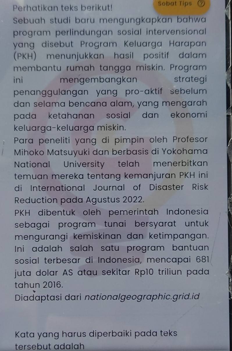 Perhatikan teks berikut! 
Sobat Tips a 
Sebuah studi baru mengungkapkan bahwa 
program perlindungan sosial intervensional 
yang disebut Program Keluarga Harapan 
(PKH) menunjukkan hasil positif dalam 
membantu rumah tangga miskin. Program 
ini mengembangkan strategi 
penanggulangan yang pro-aktif sebelum 
dan selama bencana alam, yang mengarah 
pada ketahanan sosial dan ekonomi 
keluarga-keluarga miskin. 
Para peneliti yang di pimpin oleh Profesor 
Mihoko Matsuyuki dan berbasis di Yokohama 
National University telah menerbitkan 
temuan mereka tentang kemanjuran PKH ini 
di International Journal of Disaster Risk 
Reduction pada Agustus 2022. 
PKH dibentuk oleh pemerintah Indonesia 
sebagai program tunai bersyarat untuk 
mengurangi kemiskinan dan ketimpangan. 
Ini adalah salah satu program bantuan 
sosial terbesar di Indonesia, mencapai 681
juta dolar AS atau sekitar Rp10 triliun pada 
tahun 2016. 
Diadaptasi dari nationalgeographic.grid.id 
Kata yang harus diperbaiki pada teks 
tersebut adalah