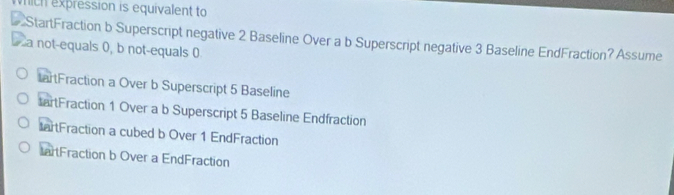 mith expression is equivalent to
StartFraction b Superscript negative 2 Baseline Over a b Superscript negative 3 Baseline EndFraction? Assume
a not-equals 0, b not-equals 0
artFraction a Over b Superscript 5 Baseline
tartFraction 1 Over a b Superscript 5 Baseline Endfraction
tartFraction a cubed b Over 1 EndFraction
artFraction b Over a EndFraction