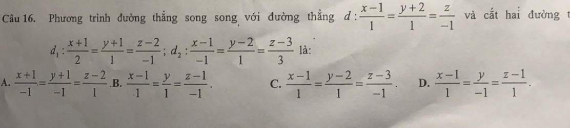 Phương trình đường thẳng song song với đường thẳng ở 1: : (x-1)/1 = (y+2)/1 = z/-1  và cắt hai đường t
d_1: (x+1)/2 = (y+1)/1 = (z-2)/-1 ; d_2: (x-1)/-1 = (y-2)/1 = (z-3)/3  là:
A.  (x+1)/-1 = (y+1)/-1 = (z-2)/1  .B.  (x-1)/1 = y/1 = (z-1)/-1 .  (x-1)/1 = (y-2)/1 = (z-3)/-1 . D.  (x-1)/1 = y/-1 = (z-1)/1 . 
C.