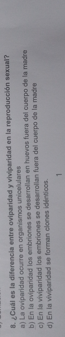 ¿Cuál es la diferencia entre oviparidad y viviparidad en la reproducción sexual?
a) La oviparidad ocurre en organismos unicelulares
b) En la oviparidad los embriones se desarrollan en huevos fuera del cuerpo de la madre
c) En la viviparidad los embriones se desarrollan fuera del cuerpo de la madre
d) En la viviparidad se forman clones idénticos.
1