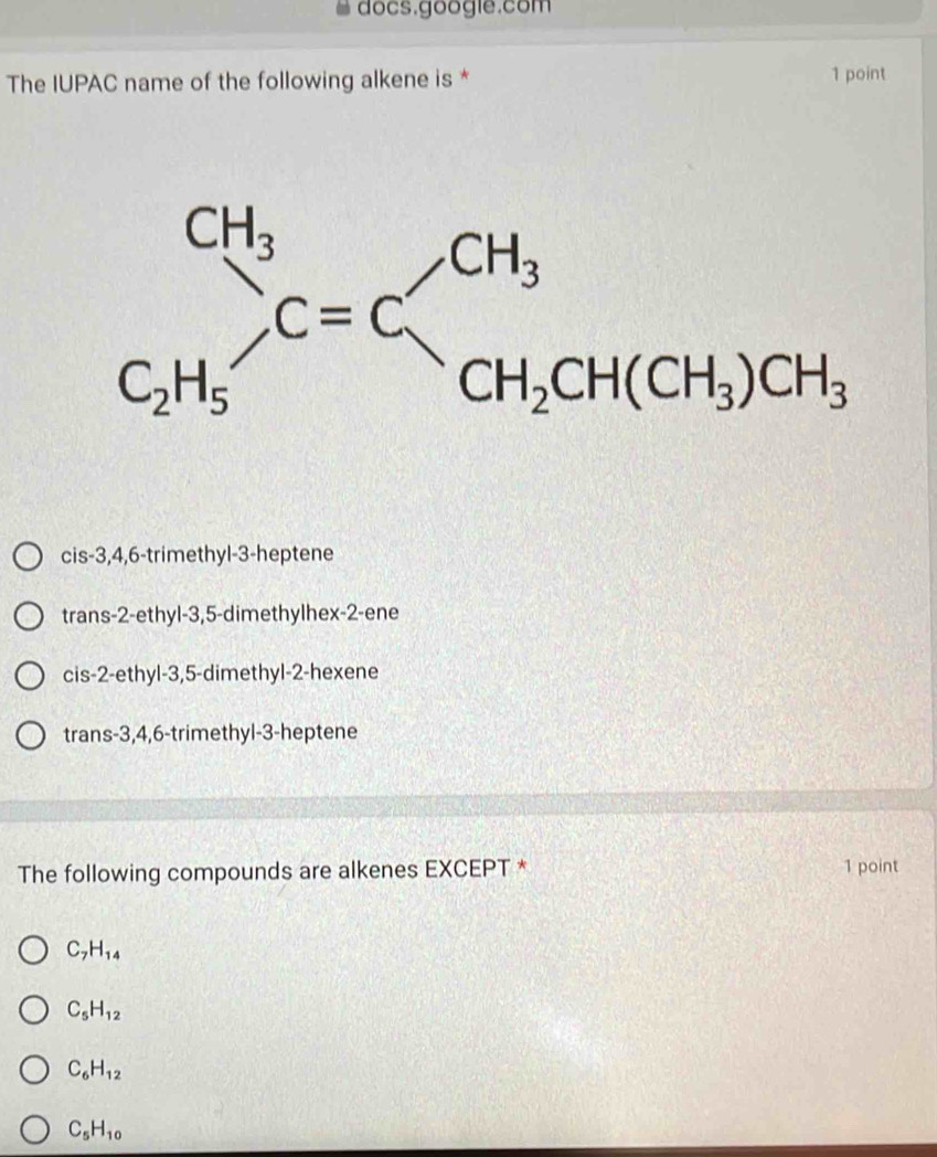 docs.google.com
The IUPAC name of the following alkene is * 1 point
cis-3,4,6-trimethyl-3-heptene
trans-2-ethyl-3,5-dimethylhex-2-ene
cis-2-ethyl-3,5-dimethyl-2-hexene
trans-3,4,6-trimethyl-3-heptene
The following compounds are alkenes EXCEPT * 1 point
C_7H_14
C_5H_12
C_6H_12
C_5H_10