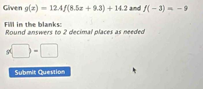 Given g(x)=12.4f(8.5x+9.3)+14.2 and f(-3)=-9
Fill in the blanks: 
Round answers to 2 decimal places as needed
g(□ )=□
Submit Question