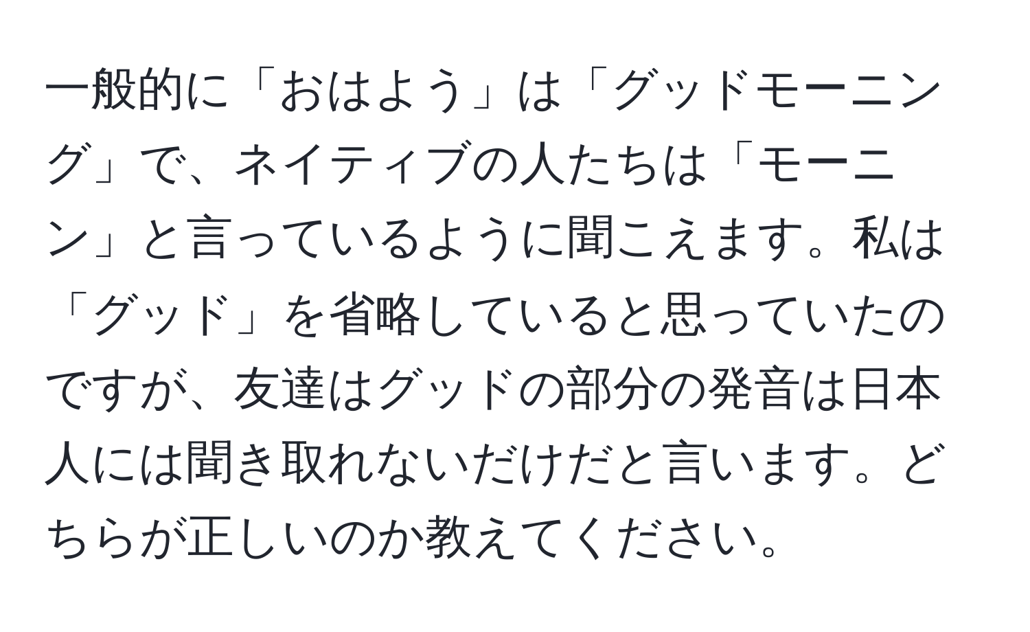 一般的に「おはよう」は「グッドモーニング」で、ネイティブの人たちは「モーニン」と言っているように聞こえます。私は「グッド」を省略していると思っていたのですが、友達はグッドの部分の発音は日本人には聞き取れないだけだと言います。どちらが正しいのか教えてください。