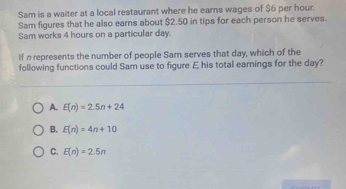 Sam is a waiter at a local restaurant where he earns wages of $6 per hour.
Sam figures that he also earns about $2.50 in tips for each person he serves.
Sam works 4 hours on a particular day.
If n represents the number of people Sam serves that day, which of the
following functions could Sam use to figure E, his total earnings for the day?
A. E(n)=2.5n+24
B. E(n)=4n+10
C. E(n)=2.5n