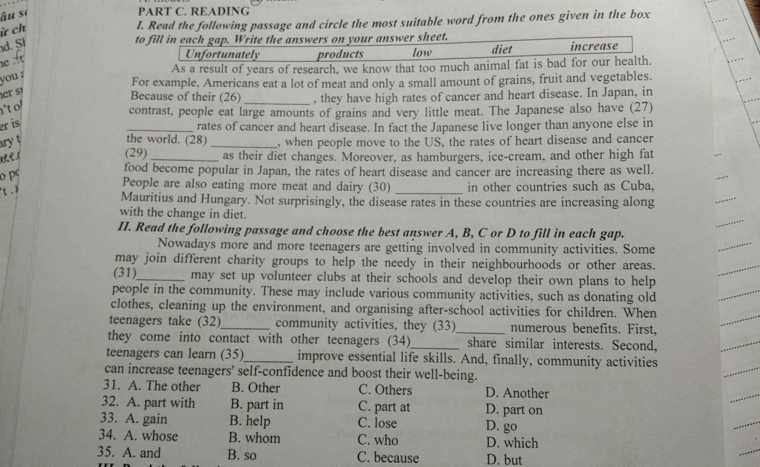 âu sĩ
PART C. READING
ừ ch
I. Read the following passage and circle the most suitable word from the ones given in the box
d. Sh
to fill in each gap. Write the answers on your answer sheet.
he A
Unfortunately products low diet increase
As a result of years of research, we know that too much animal fat is bad for our health.
you ?
For example, Americans eat a lot of meat and only a small amount of grains, fruit and vegetables.
er s
Because of their (26) _, they have high rates of cancer and heart disease. In Japan, in
't ol
contrast, people eat large amounts of grains and very little meat. The Japanese also have (27)
er is
_rates of cancer and heart disease. In fact the Japanese live longer than anyone else in
ary t the world. (28)_ , when people move to the US, the rates of heart disease and cancer
(29) _as their diet changes. Moreover, as hamburgers, ice-cream, and other high fat
o pc
food become popular in Japan, the rates of heart disease and cancer are increasing there as well.
People are also eating more meat and dairy (30)
t. _in other countries such as Cuba,
Mauritius and Hungary. Not surprisingly, the disease rates in these countries are increasing along
with the change in diet.
II. Read the following passage and choose the best answer A, B, C or D to fill in each gap.
Nowadays more and more teenagers are getting involved in community activities. Some
may join different charity groups to help the needy in their neighbourhoods or other areas.
(31)_ may set up volunteer clubs at their schools and develop their own plans to help 
people in the community. These may include various community activities, such as donating old
clothes, cleaning up the environment, and organising after-school activities for children. When
teenagers take (32)_ community activities, they (33)_ numerous benefits. First,
they come into contact with other teenagers (34)_ share similar interests. Second,
teenagers can learn (35)_ improve essential life skills. And, finally, community activities
can increase teenagers' self-confidence and boost their well-being.
31. A. The other B. Other C. Others D. Another
32. A. part with B. part in C. part at D. part on
33. A. gain B. help C. lose D. go
34. A. whose B. whom C. who D. which
35. A. and B. so C. because D. but